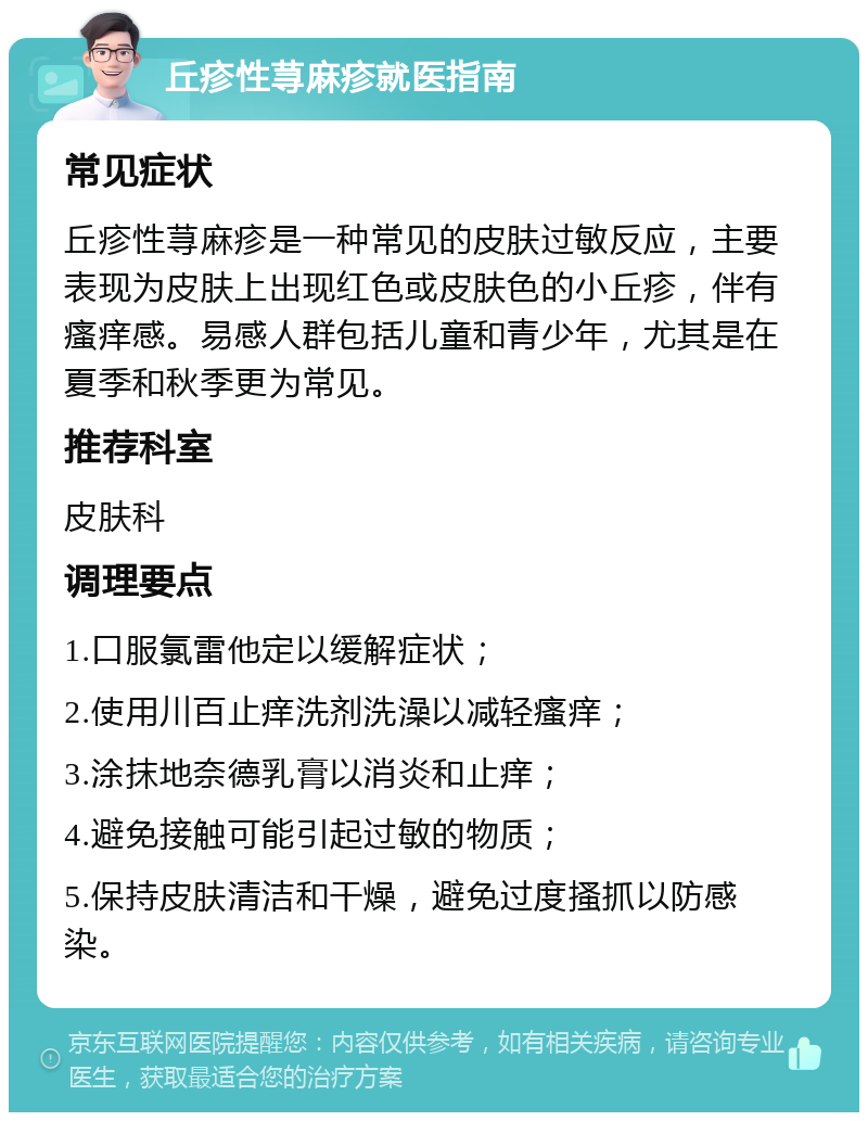 丘疹性荨麻疹就医指南 常见症状 丘疹性荨麻疹是一种常见的皮肤过敏反应，主要表现为皮肤上出现红色或皮肤色的小丘疹，伴有瘙痒感。易感人群包括儿童和青少年，尤其是在夏季和秋季更为常见。 推荐科室 皮肤科 调理要点 1.口服氯雷他定以缓解症状； 2.使用川百止痒洗剂洗澡以减轻瘙痒； 3.涂抹地奈德乳膏以消炎和止痒； 4.避免接触可能引起过敏的物质； 5.保持皮肤清洁和干燥，避免过度搔抓以防感染。