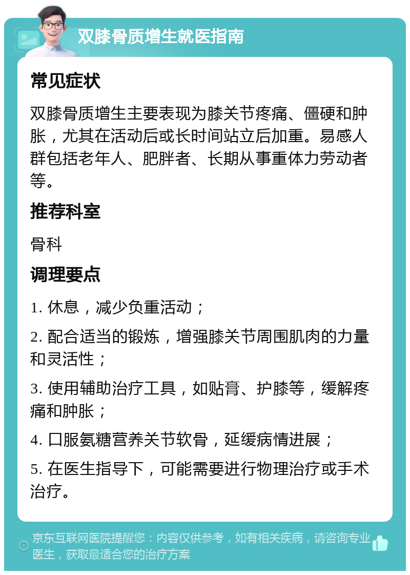 双膝骨质增生就医指南 常见症状 双膝骨质增生主要表现为膝关节疼痛、僵硬和肿胀，尤其在活动后或长时间站立后加重。易感人群包括老年人、肥胖者、长期从事重体力劳动者等。 推荐科室 骨科 调理要点 1. 休息，减少负重活动； 2. 配合适当的锻炼，增强膝关节周围肌肉的力量和灵活性； 3. 使用辅助治疗工具，如贴膏、护膝等，缓解疼痛和肿胀； 4. 口服氨糖营养关节软骨，延缓病情进展； 5. 在医生指导下，可能需要进行物理治疗或手术治疗。