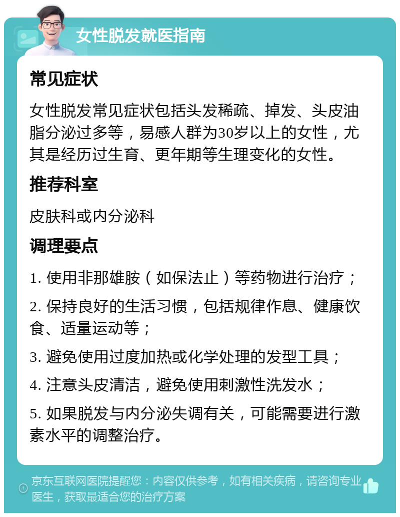 女性脱发就医指南 常见症状 女性脱发常见症状包括头发稀疏、掉发、头皮油脂分泌过多等，易感人群为30岁以上的女性，尤其是经历过生育、更年期等生理变化的女性。 推荐科室 皮肤科或内分泌科 调理要点 1. 使用非那雄胺（如保法止）等药物进行治疗； 2. 保持良好的生活习惯，包括规律作息、健康饮食、适量运动等； 3. 避免使用过度加热或化学处理的发型工具； 4. 注意头皮清洁，避免使用刺激性洗发水； 5. 如果脱发与内分泌失调有关，可能需要进行激素水平的调整治疗。