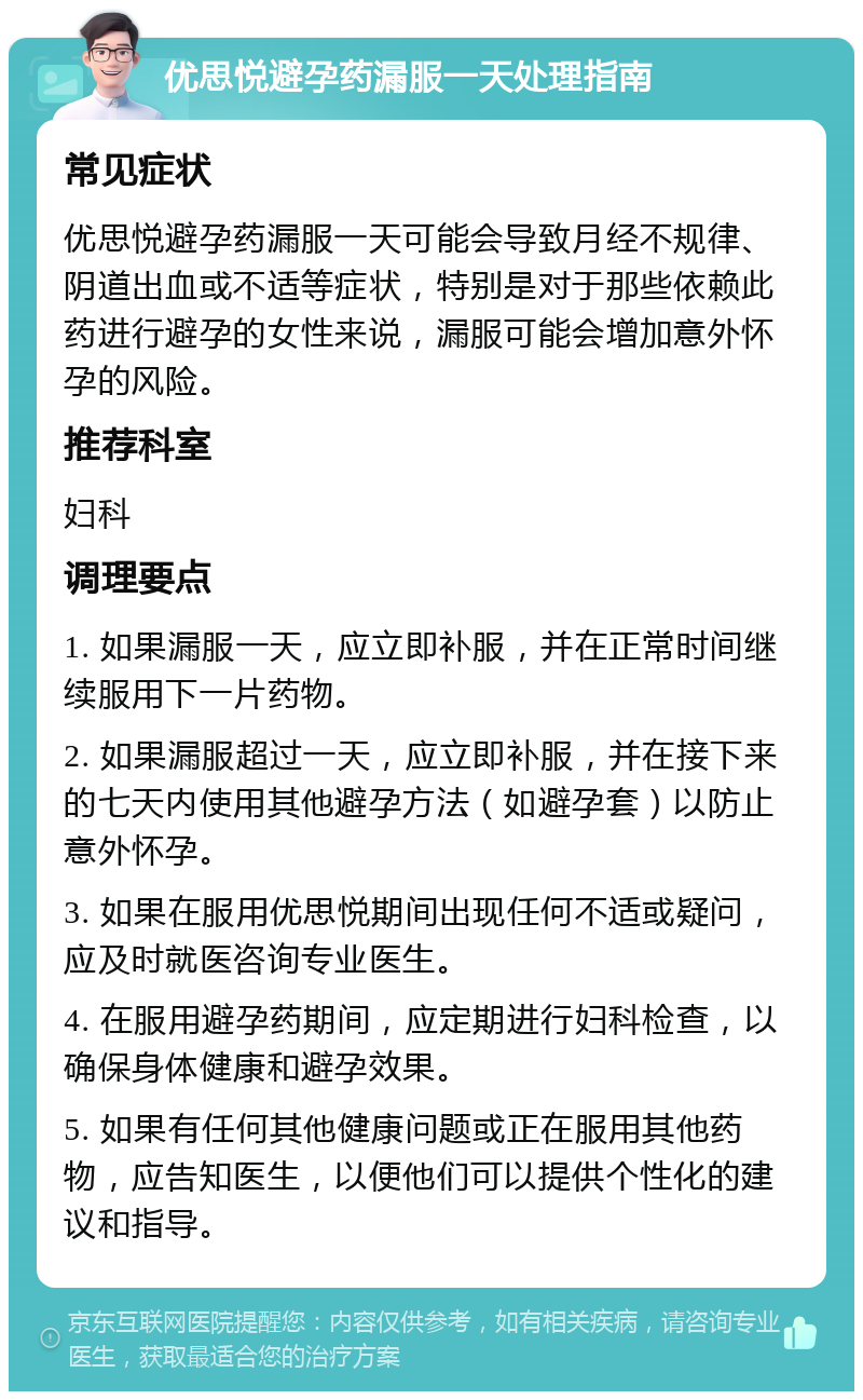 优思悦避孕药漏服一天处理指南 常见症状 优思悦避孕药漏服一天可能会导致月经不规律、阴道出血或不适等症状，特别是对于那些依赖此药进行避孕的女性来说，漏服可能会增加意外怀孕的风险。 推荐科室 妇科 调理要点 1. 如果漏服一天，应立即补服，并在正常时间继续服用下一片药物。 2. 如果漏服超过一天，应立即补服，并在接下来的七天内使用其他避孕方法（如避孕套）以防止意外怀孕。 3. 如果在服用优思悦期间出现任何不适或疑问，应及时就医咨询专业医生。 4. 在服用避孕药期间，应定期进行妇科检查，以确保身体健康和避孕效果。 5. 如果有任何其他健康问题或正在服用其他药物，应告知医生，以便他们可以提供个性化的建议和指导。