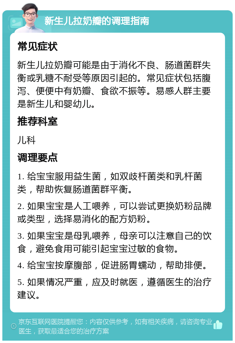 新生儿拉奶瓣的调理指南 常见症状 新生儿拉奶瓣可能是由于消化不良、肠道菌群失衡或乳糖不耐受等原因引起的。常见症状包括腹泻、便便中有奶瓣、食欲不振等。易感人群主要是新生儿和婴幼儿。 推荐科室 儿科 调理要点 1. 给宝宝服用益生菌，如双歧杆菌类和乳杆菌类，帮助恢复肠道菌群平衡。 2. 如果宝宝是人工喂养，可以尝试更换奶粉品牌或类型，选择易消化的配方奶粉。 3. 如果宝宝是母乳喂养，母亲可以注意自己的饮食，避免食用可能引起宝宝过敏的食物。 4. 给宝宝按摩腹部，促进肠胃蠕动，帮助排便。 5. 如果情况严重，应及时就医，遵循医生的治疗建议。