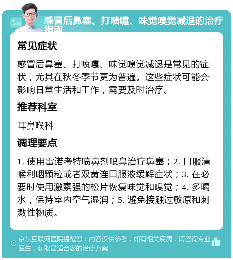 感冒后鼻塞、打喷嚏、味觉嗅觉减退的治疗指南 常见症状 感冒后鼻塞、打喷嚏、味觉嗅觉减退是常见的症状，尤其在秋冬季节更为普遍。这些症状可能会影响日常生活和工作，需要及时治疗。 推荐科室 耳鼻喉科 调理要点 1. 使用雷诺考特喷鼻剂喷鼻治疗鼻塞；2. 口服清喉利咽颗粒或者双黄连口服液缓解症状；3. 在必要时使用激素强的松片恢复味觉和嗅觉；4. 多喝水，保持室内空气湿润；5. 避免接触过敏原和刺激性物质。