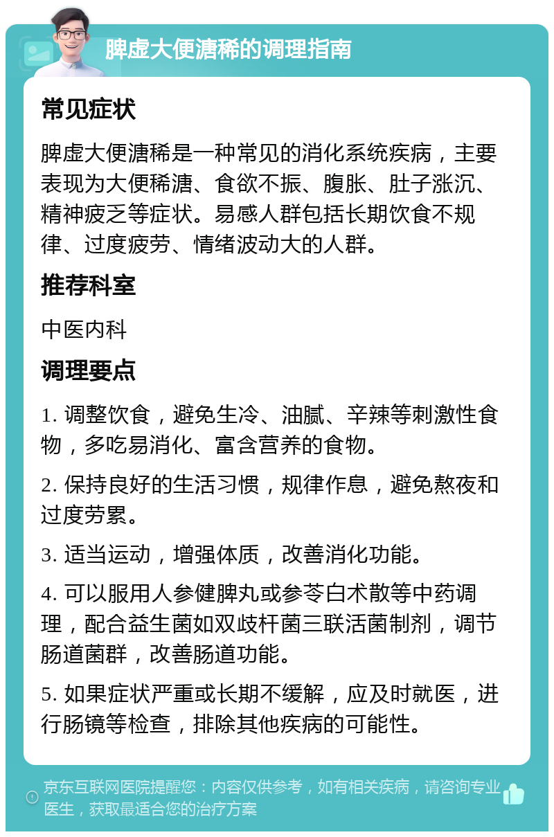 脾虚大便溏稀的调理指南 常见症状 脾虚大便溏稀是一种常见的消化系统疾病，主要表现为大便稀溏、食欲不振、腹胀、肚子涨沉、精神疲乏等症状。易感人群包括长期饮食不规律、过度疲劳、情绪波动大的人群。 推荐科室 中医内科 调理要点 1. 调整饮食，避免生冷、油腻、辛辣等刺激性食物，多吃易消化、富含营养的食物。 2. 保持良好的生活习惯，规律作息，避免熬夜和过度劳累。 3. 适当运动，增强体质，改善消化功能。 4. 可以服用人参健脾丸或参苓白术散等中药调理，配合益生菌如双歧杆菌三联活菌制剂，调节肠道菌群，改善肠道功能。 5. 如果症状严重或长期不缓解，应及时就医，进行肠镜等检查，排除其他疾病的可能性。