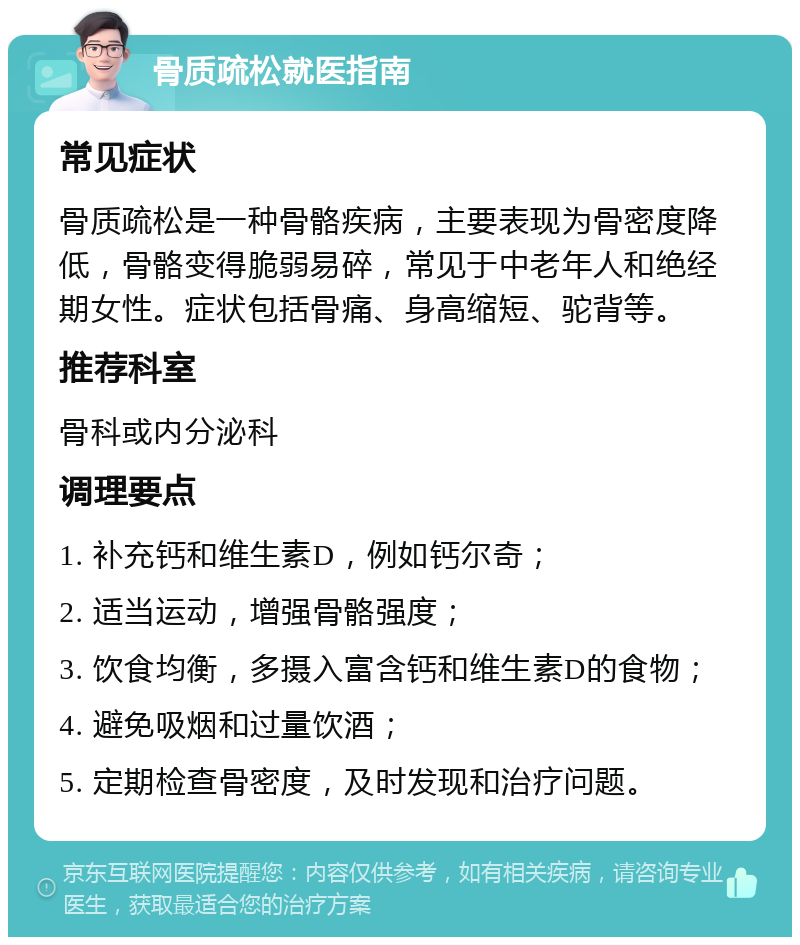 骨质疏松就医指南 常见症状 骨质疏松是一种骨骼疾病，主要表现为骨密度降低，骨骼变得脆弱易碎，常见于中老年人和绝经期女性。症状包括骨痛、身高缩短、驼背等。 推荐科室 骨科或内分泌科 调理要点 1. 补充钙和维生素D，例如钙尔奇； 2. 适当运动，增强骨骼强度； 3. 饮食均衡，多摄入富含钙和维生素D的食物； 4. 避免吸烟和过量饮酒； 5. 定期检查骨密度，及时发现和治疗问题。