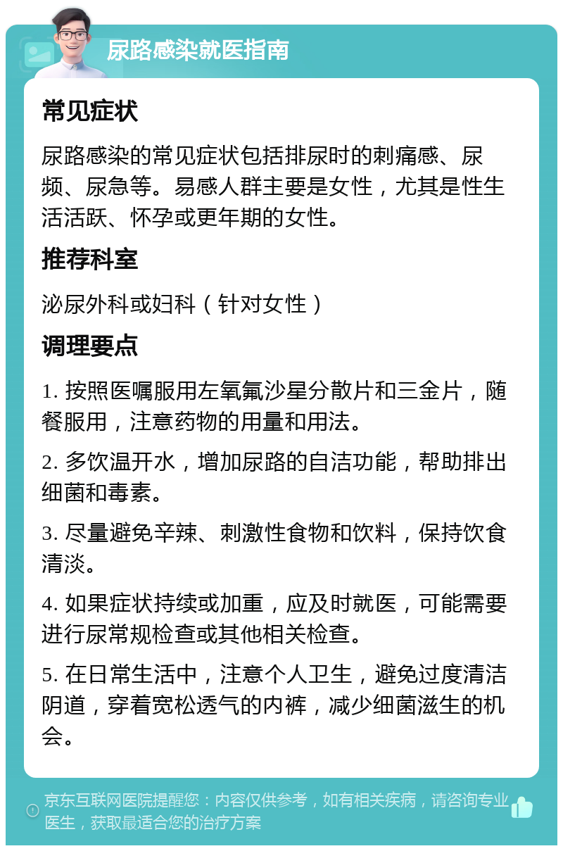 尿路感染就医指南 常见症状 尿路感染的常见症状包括排尿时的刺痛感、尿频、尿急等。易感人群主要是女性，尤其是性生活活跃、怀孕或更年期的女性。 推荐科室 泌尿外科或妇科（针对女性） 调理要点 1. 按照医嘱服用左氧氟沙星分散片和三金片，随餐服用，注意药物的用量和用法。 2. 多饮温开水，增加尿路的自洁功能，帮助排出细菌和毒素。 3. 尽量避免辛辣、刺激性食物和饮料，保持饮食清淡。 4. 如果症状持续或加重，应及时就医，可能需要进行尿常规检查或其他相关检查。 5. 在日常生活中，注意个人卫生，避免过度清洁阴道，穿着宽松透气的内裤，减少细菌滋生的机会。