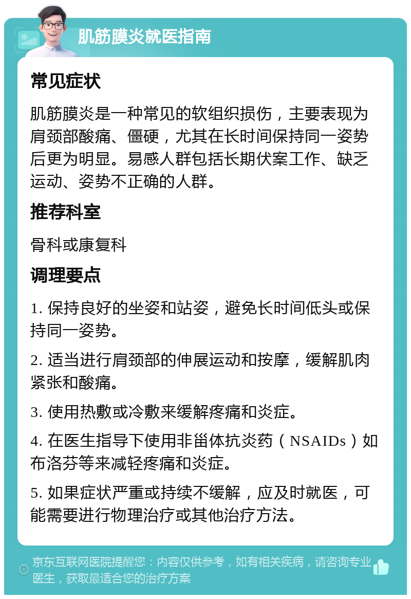 肌筋膜炎就医指南 常见症状 肌筋膜炎是一种常见的软组织损伤，主要表现为肩颈部酸痛、僵硬，尤其在长时间保持同一姿势后更为明显。易感人群包括长期伏案工作、缺乏运动、姿势不正确的人群。 推荐科室 骨科或康复科 调理要点 1. 保持良好的坐姿和站姿，避免长时间低头或保持同一姿势。 2. 适当进行肩颈部的伸展运动和按摩，缓解肌肉紧张和酸痛。 3. 使用热敷或冷敷来缓解疼痛和炎症。 4. 在医生指导下使用非甾体抗炎药（NSAIDs）如布洛芬等来减轻疼痛和炎症。 5. 如果症状严重或持续不缓解，应及时就医，可能需要进行物理治疗或其他治疗方法。