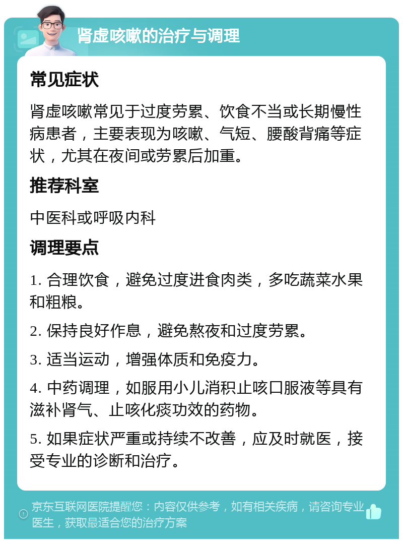 肾虚咳嗽的治疗与调理 常见症状 肾虚咳嗽常见于过度劳累、饮食不当或长期慢性病患者，主要表现为咳嗽、气短、腰酸背痛等症状，尤其在夜间或劳累后加重。 推荐科室 中医科或呼吸内科 调理要点 1. 合理饮食，避免过度进食肉类，多吃蔬菜水果和粗粮。 2. 保持良好作息，避免熬夜和过度劳累。 3. 适当运动，增强体质和免疫力。 4. 中药调理，如服用小儿消积止咳口服液等具有滋补肾气、止咳化痰功效的药物。 5. 如果症状严重或持续不改善，应及时就医，接受专业的诊断和治疗。