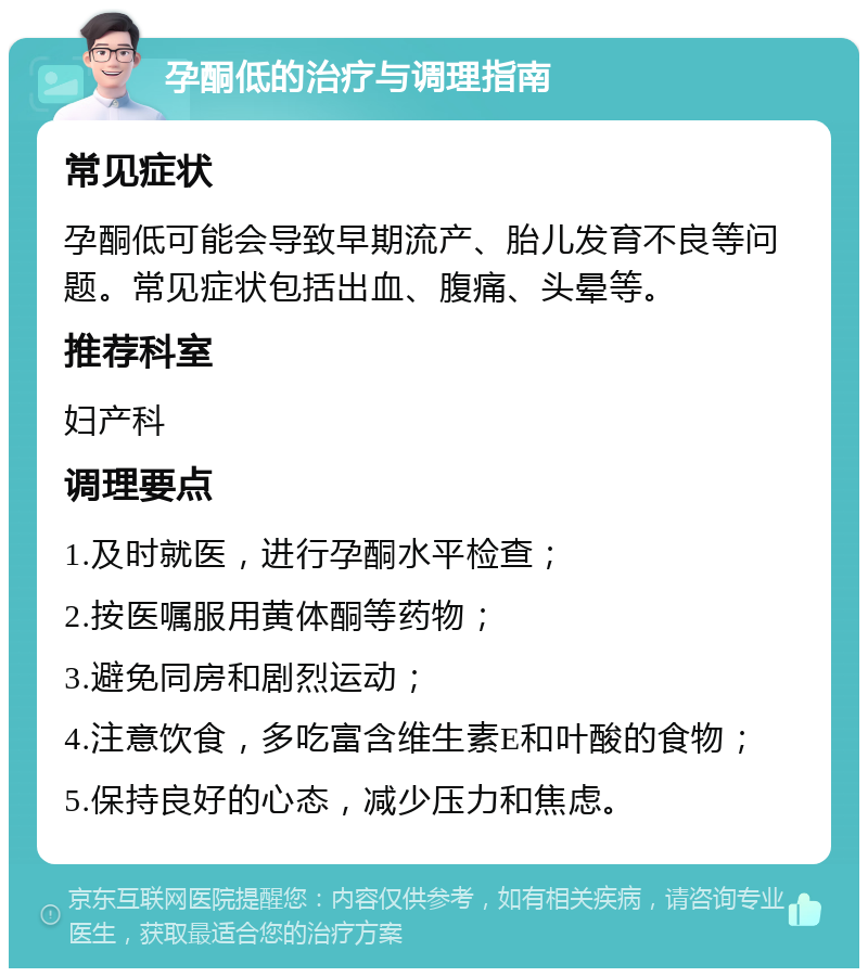 孕酮低的治疗与调理指南 常见症状 孕酮低可能会导致早期流产、胎儿发育不良等问题。常见症状包括出血、腹痛、头晕等。 推荐科室 妇产科 调理要点 1.及时就医，进行孕酮水平检查； 2.按医嘱服用黄体酮等药物； 3.避免同房和剧烈运动； 4.注意饮食，多吃富含维生素E和叶酸的食物； 5.保持良好的心态，减少压力和焦虑。