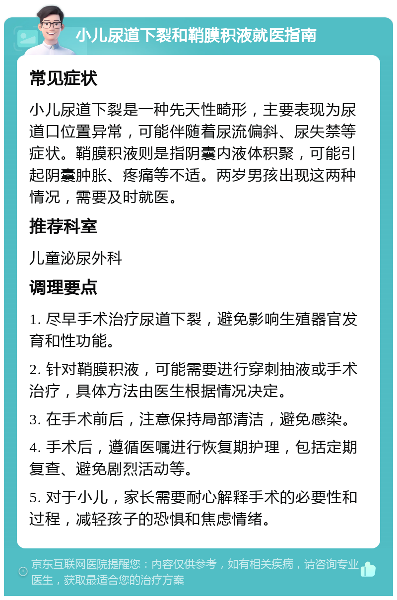 小儿尿道下裂和鞘膜积液就医指南 常见症状 小儿尿道下裂是一种先天性畸形，主要表现为尿道口位置异常，可能伴随着尿流偏斜、尿失禁等症状。鞘膜积液则是指阴囊内液体积聚，可能引起阴囊肿胀、疼痛等不适。两岁男孩出现这两种情况，需要及时就医。 推荐科室 儿童泌尿外科 调理要点 1. 尽早手术治疗尿道下裂，避免影响生殖器官发育和性功能。 2. 针对鞘膜积液，可能需要进行穿刺抽液或手术治疗，具体方法由医生根据情况决定。 3. 在手术前后，注意保持局部清洁，避免感染。 4. 手术后，遵循医嘱进行恢复期护理，包括定期复查、避免剧烈活动等。 5. 对于小儿，家长需要耐心解释手术的必要性和过程，减轻孩子的恐惧和焦虑情绪。