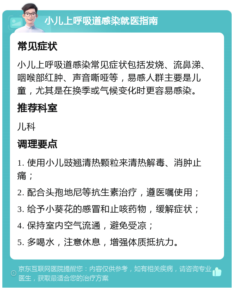 小儿上呼吸道感染就医指南 常见症状 小儿上呼吸道感染常见症状包括发烧、流鼻涕、咽喉部红肿、声音嘶哑等，易感人群主要是儿童，尤其是在换季或气候变化时更容易感染。 推荐科室 儿科 调理要点 1. 使用小儿豉翘清热颗粒来清热解毒、消肿止痛； 2. 配合头孢地尼等抗生素治疗，遵医嘱使用； 3. 给予小葵花的感冒和止咳药物，缓解症状； 4. 保持室内空气流通，避免受凉； 5. 多喝水，注意休息，增强体质抵抗力。