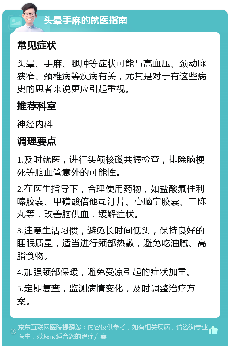 头晕手麻的就医指南 常见症状 头晕、手麻、腿肿等症状可能与高血压、颈动脉狭窄、颈椎病等疾病有关，尤其是对于有这些病史的患者来说更应引起重视。 推荐科室 神经内科 调理要点 1.及时就医，进行头颅核磁共振检查，排除脑梗死等脑血管意外的可能性。 2.在医生指导下，合理使用药物，如盐酸氟桂利嗪胶囊、甲磺酸倍他司汀片、心脑宁胶囊、二陈丸等，改善脑供血，缓解症状。 3.注意生活习惯，避免长时间低头，保持良好的睡眠质量，适当进行颈部热敷，避免吃油腻、高脂食物。 4.加强颈部保暖，避免受凉引起的症状加重。 5.定期复查，监测病情变化，及时调整治疗方案。