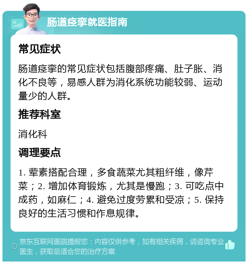 肠道痉挛就医指南 常见症状 肠道痉挛的常见症状包括腹部疼痛、肚子胀、消化不良等，易感人群为消化系统功能较弱、运动量少的人群。 推荐科室 消化科 调理要点 1. 荤素搭配合理，多食蔬菜尤其粗纤维，像芹菜；2. 增加体育锻炼，尤其是慢跑；3. 可吃点中成药，如麻仁；4. 避免过度劳累和受凉；5. 保持良好的生活习惯和作息规律。