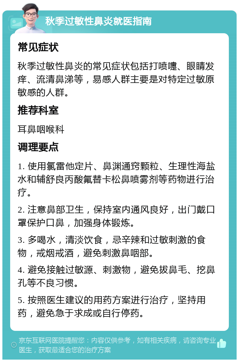 秋季过敏性鼻炎就医指南 常见症状 秋季过敏性鼻炎的常见症状包括打喷嚏、眼睛发痒、流清鼻涕等，易感人群主要是对特定过敏原敏感的人群。 推荐科室 耳鼻咽喉科 调理要点 1. 使用氯雷他定片、鼻渊通窍颗粒、生理性海盐水和辅舒良丙酸氟替卡松鼻喷雾剂等药物进行治疗。 2. 注意鼻部卫生，保持室内通风良好，出门戴口罩保护口鼻，加强身体锻炼。 3. 多喝水，清淡饮食，忌辛辣和过敏刺激的食物，戒烟戒酒，避免刺激鼻咽部。 4. 避免接触过敏源、刺激物，避免拔鼻毛、挖鼻孔等不良习惯。 5. 按照医生建议的用药方案进行治疗，坚持用药，避免急于求成或自行停药。