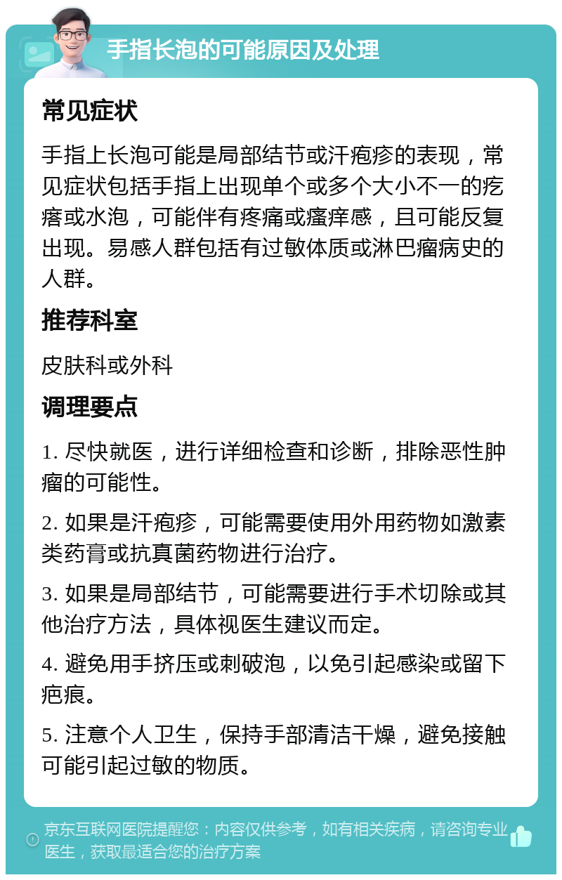 手指长泡的可能原因及处理 常见症状 手指上长泡可能是局部结节或汗疱疹的表现，常见症状包括手指上出现单个或多个大小不一的疙瘩或水泡，可能伴有疼痛或瘙痒感，且可能反复出现。易感人群包括有过敏体质或淋巴瘤病史的人群。 推荐科室 皮肤科或外科 调理要点 1. 尽快就医，进行详细检查和诊断，排除恶性肿瘤的可能性。 2. 如果是汗疱疹，可能需要使用外用药物如激素类药膏或抗真菌药物进行治疗。 3. 如果是局部结节，可能需要进行手术切除或其他治疗方法，具体视医生建议而定。 4. 避免用手挤压或刺破泡，以免引起感染或留下疤痕。 5. 注意个人卫生，保持手部清洁干燥，避免接触可能引起过敏的物质。