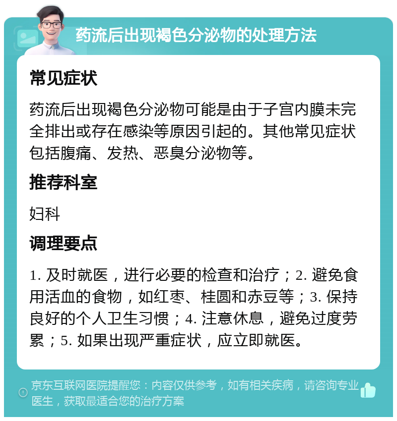 药流后出现褐色分泌物的处理方法 常见症状 药流后出现褐色分泌物可能是由于子宫内膜未完全排出或存在感染等原因引起的。其他常见症状包括腹痛、发热、恶臭分泌物等。 推荐科室 妇科 调理要点 1. 及时就医，进行必要的检查和治疗；2. 避免食用活血的食物，如红枣、桂圆和赤豆等；3. 保持良好的个人卫生习惯；4. 注意休息，避免过度劳累；5. 如果出现严重症状，应立即就医。