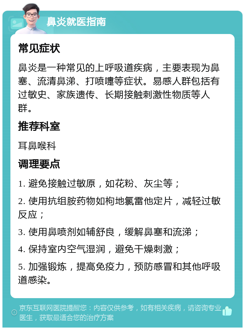 鼻炎就医指南 常见症状 鼻炎是一种常见的上呼吸道疾病，主要表现为鼻塞、流清鼻涕、打喷嚏等症状。易感人群包括有过敏史、家族遗传、长期接触刺激性物质等人群。 推荐科室 耳鼻喉科 调理要点 1. 避免接触过敏原，如花粉、灰尘等； 2. 使用抗组胺药物如枸地氯雷他定片，减轻过敏反应； 3. 使用鼻喷剂如辅舒良，缓解鼻塞和流涕； 4. 保持室内空气湿润，避免干燥刺激； 5. 加强锻炼，提高免疫力，预防感冒和其他呼吸道感染。