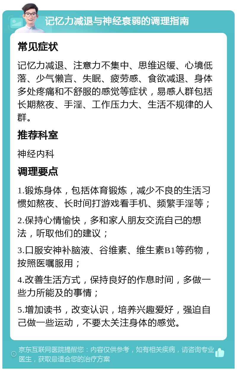 记忆力减退与神经衰弱的调理指南 常见症状 记忆力减退、注意力不集中、思维迟缓、心境低落、少气懒言、失眠、疲劳感、食欲减退、身体多处疼痛和不舒服的感觉等症状，易感人群包括长期熬夜、手淫、工作压力大、生活不规律的人群。 推荐科室 神经内科 调理要点 1.锻炼身体，包括体育锻炼，减少不良的生活习惯如熬夜、长时间打游戏看手机、频繁手淫等； 2.保持心情愉快，多和家人朋友交流自己的想法，听取他们的建议； 3.口服安神补脑液、谷维素、维生素B1等药物，按照医嘱服用； 4.改善生活方式，保持良好的作息时间，多做一些力所能及的事情； 5.增加读书，改变认识，培养兴趣爱好，强迫自己做一些运动，不要太关注身体的感觉。