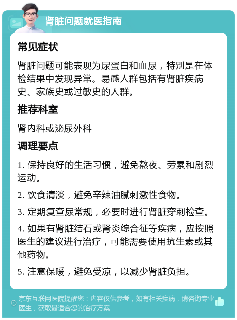 肾脏问题就医指南 常见症状 肾脏问题可能表现为尿蛋白和血尿，特别是在体检结果中发现异常。易感人群包括有肾脏疾病史、家族史或过敏史的人群。 推荐科室 肾内科或泌尿外科 调理要点 1. 保持良好的生活习惯，避免熬夜、劳累和剧烈运动。 2. 饮食清淡，避免辛辣油腻刺激性食物。 3. 定期复查尿常规，必要时进行肾脏穿刺检查。 4. 如果有肾脏结石或肾炎综合征等疾病，应按照医生的建议进行治疗，可能需要使用抗生素或其他药物。 5. 注意保暖，避免受凉，以减少肾脏负担。