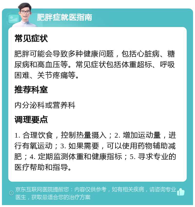 肥胖症就医指南 常见症状 肥胖可能会导致多种健康问题，包括心脏病、糖尿病和高血压等。常见症状包括体重超标、呼吸困难、关节疼痛等。 推荐科室 内分泌科或营养科 调理要点 1. 合理饮食，控制热量摄入；2. 增加运动量，进行有氧运动；3. 如果需要，可以使用药物辅助减肥；4. 定期监测体重和健康指标；5. 寻求专业的医疗帮助和指导。