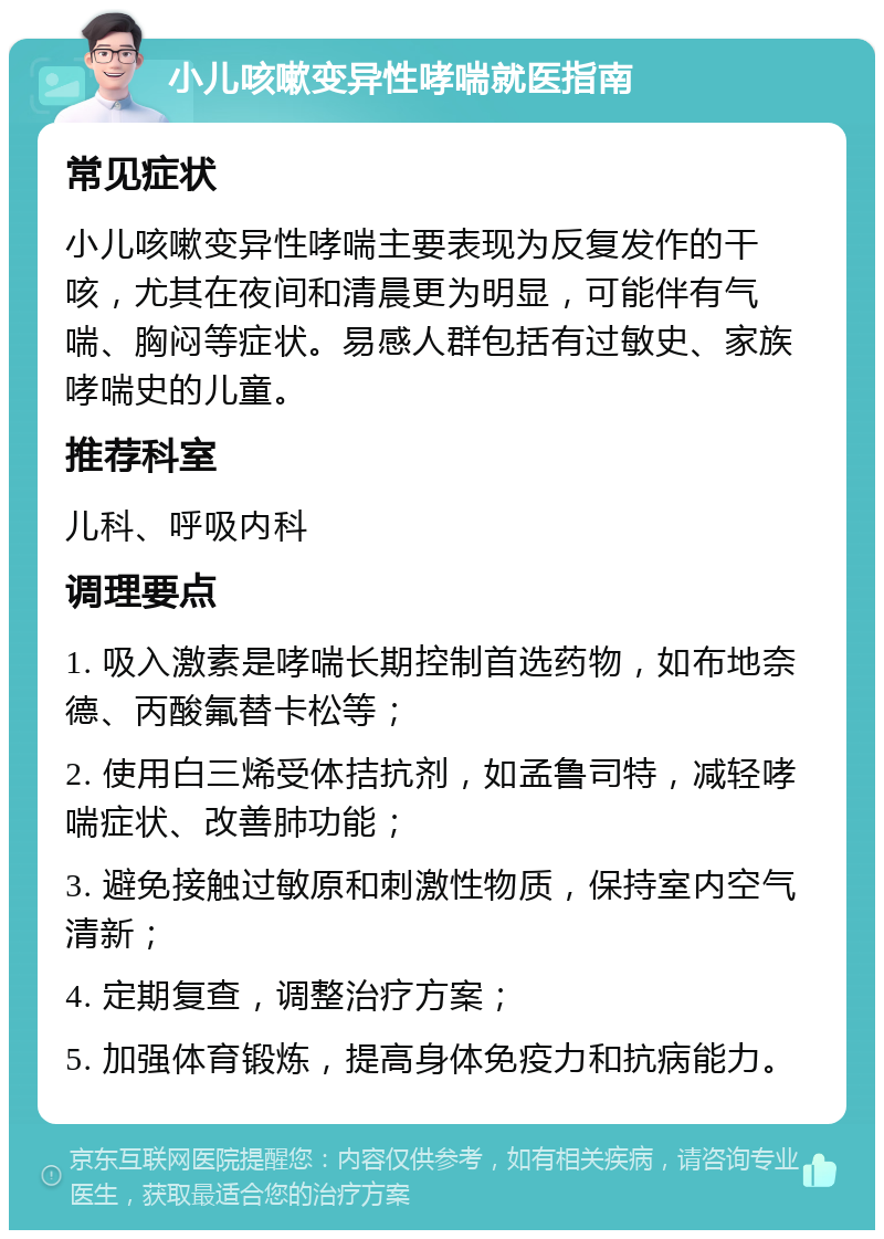 小儿咳嗽变异性哮喘就医指南 常见症状 小儿咳嗽变异性哮喘主要表现为反复发作的干咳，尤其在夜间和清晨更为明显，可能伴有气喘、胸闷等症状。易感人群包括有过敏史、家族哮喘史的儿童。 推荐科室 儿科、呼吸内科 调理要点 1. 吸入激素是哮喘长期控制首选药物，如布地奈德、丙酸氟替卡松等； 2. 使用白三烯受体拮抗剂，如孟鲁司特，减轻哮喘症状、改善肺功能； 3. 避免接触过敏原和刺激性物质，保持室内空气清新； 4. 定期复查，调整治疗方案； 5. 加强体育锻炼，提高身体免疫力和抗病能力。