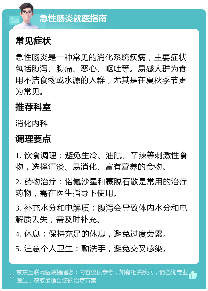 急性肠炎就医指南 常见症状 急性肠炎是一种常见的消化系统疾病，主要症状包括腹泻、腹痛、恶心、呕吐等。易感人群为食用不洁食物或水源的人群，尤其是在夏秋季节更为常见。 推荐科室 消化内科 调理要点 1. 饮食调理：避免生冷、油腻、辛辣等刺激性食物，选择清淡、易消化、富有营养的食物。 2. 药物治疗：诺氟沙星和蒙脱石散是常用的治疗药物，需在医生指导下使用。 3. 补充水分和电解质：腹泻会导致体内水分和电解质丢失，需及时补充。 4. 休息：保持充足的休息，避免过度劳累。 5. 注意个人卫生：勤洗手，避免交叉感染。