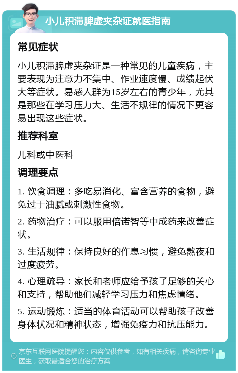 小儿积滞脾虚夹杂证就医指南 常见症状 小儿积滞脾虚夹杂证是一种常见的儿童疾病，主要表现为注意力不集中、作业速度慢、成绩起伏大等症状。易感人群为15岁左右的青少年，尤其是那些在学习压力大、生活不规律的情况下更容易出现这些症状。 推荐科室 儿科或中医科 调理要点 1. 饮食调理：多吃易消化、富含营养的食物，避免过于油腻或刺激性食物。 2. 药物治疗：可以服用倍诺智等中成药来改善症状。 3. 生活规律：保持良好的作息习惯，避免熬夜和过度疲劳。 4. 心理疏导：家长和老师应给予孩子足够的关心和支持，帮助他们减轻学习压力和焦虑情绪。 5. 运动锻炼：适当的体育活动可以帮助孩子改善身体状况和精神状态，增强免疫力和抗压能力。