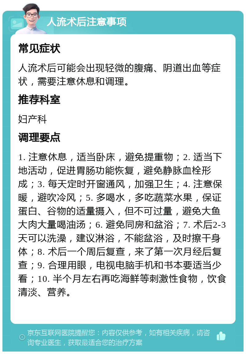 人流术后注意事项 常见症状 人流术后可能会出现轻微的腹痛、阴道出血等症状，需要注意休息和调理。 推荐科室 妇产科 调理要点 1. 注意休息，适当卧床，避免提重物；2. 适当下地活动，促进胃肠功能恢复，避免静脉血栓形成；3. 每天定时开窗通风，加强卫生；4. 注意保暖，避吹冷风；5. 多喝水，多吃蔬菜水果，保证蛋白、谷物的适量摄入，但不可过量，避免大鱼大肉大量喝油汤；6. 避免同房和盆浴；7. 术后2-3天可以洗澡，建议淋浴，不能盆浴，及时擦干身体；8. 术后一个周后复查，来了第一次月经后复查；9. 合理用眼，电视电脑手机和书本要适当少看；10. 半个月左右再吃海鲜等刺激性食物，饮食清淡、营养。