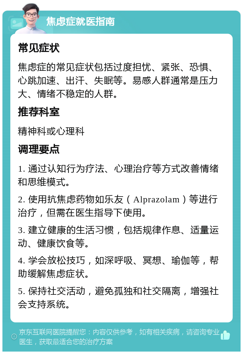 焦虑症就医指南 常见症状 焦虑症的常见症状包括过度担忧、紧张、恐惧、心跳加速、出汗、失眠等。易感人群通常是压力大、情绪不稳定的人群。 推荐科室 精神科或心理科 调理要点 1. 通过认知行为疗法、心理治疗等方式改善情绪和思维模式。 2. 使用抗焦虑药物如乐友（Alprazolam）等进行治疗，但需在医生指导下使用。 3. 建立健康的生活习惯，包括规律作息、适量运动、健康饮食等。 4. 学会放松技巧，如深呼吸、冥想、瑜伽等，帮助缓解焦虑症状。 5. 保持社交活动，避免孤独和社交隔离，增强社会支持系统。