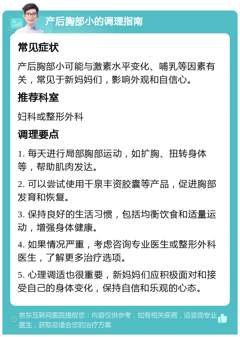 产后胸部小的调理指南 常见症状 产后胸部小可能与激素水平变化、哺乳等因素有关，常见于新妈妈们，影响外观和自信心。 推荐科室 妇科或整形外科 调理要点 1. 每天进行局部胸部运动，如扩胸、扭转身体等，帮助肌肉发达。 2. 可以尝试使用千泉丰资胶囊等产品，促进胸部发育和恢复。 3. 保持良好的生活习惯，包括均衡饮食和适量运动，增强身体健康。 4. 如果情况严重，考虑咨询专业医生或整形外科医生，了解更多治疗选项。 5. 心理调适也很重要，新妈妈们应积极面对和接受自己的身体变化，保持自信和乐观的心态。