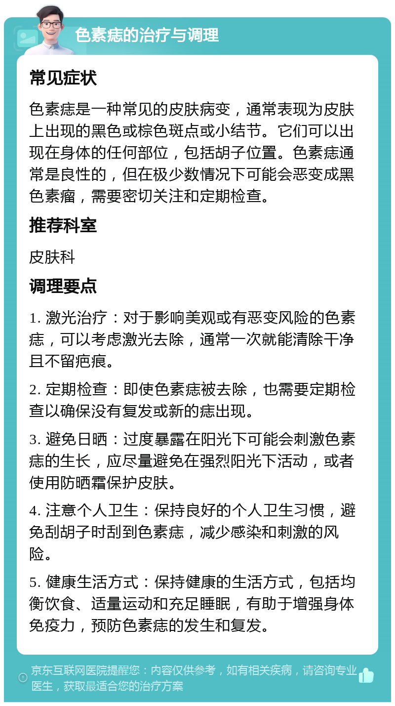 色素痣的治疗与调理 常见症状 色素痣是一种常见的皮肤病变，通常表现为皮肤上出现的黑色或棕色斑点或小结节。它们可以出现在身体的任何部位，包括胡子位置。色素痣通常是良性的，但在极少数情况下可能会恶变成黑色素瘤，需要密切关注和定期检查。 推荐科室 皮肤科 调理要点 1. 激光治疗：对于影响美观或有恶变风险的色素痣，可以考虑激光去除，通常一次就能清除干净且不留疤痕。 2. 定期检查：即使色素痣被去除，也需要定期检查以确保没有复发或新的痣出现。 3. 避免日晒：过度暴露在阳光下可能会刺激色素痣的生长，应尽量避免在强烈阳光下活动，或者使用防晒霜保护皮肤。 4. 注意个人卫生：保持良好的个人卫生习惯，避免刮胡子时刮到色素痣，减少感染和刺激的风险。 5. 健康生活方式：保持健康的生活方式，包括均衡饮食、适量运动和充足睡眠，有助于增强身体免疫力，预防色素痣的发生和复发。