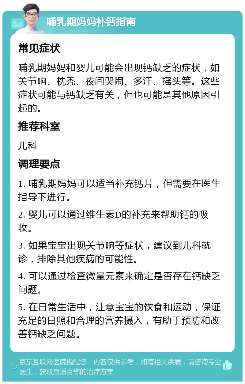 哺乳期妈妈补钙指南 常见症状 哺乳期妈妈和婴儿可能会出现钙缺乏的症状，如关节响、枕秃、夜间哭闹、多汗、摇头等。这些症状可能与钙缺乏有关，但也可能是其他原因引起的。 推荐科室 儿科 调理要点 1. 哺乳期妈妈可以适当补充钙片，但需要在医生指导下进行。 2. 婴儿可以通过维生素D的补充来帮助钙的吸收。 3. 如果宝宝出现关节响等症状，建议到儿科就诊，排除其他疾病的可能性。 4. 可以通过检查微量元素来确定是否存在钙缺乏问题。 5. 在日常生活中，注意宝宝的饮食和运动，保证充足的日照和合理的营养摄入，有助于预防和改善钙缺乏问题。