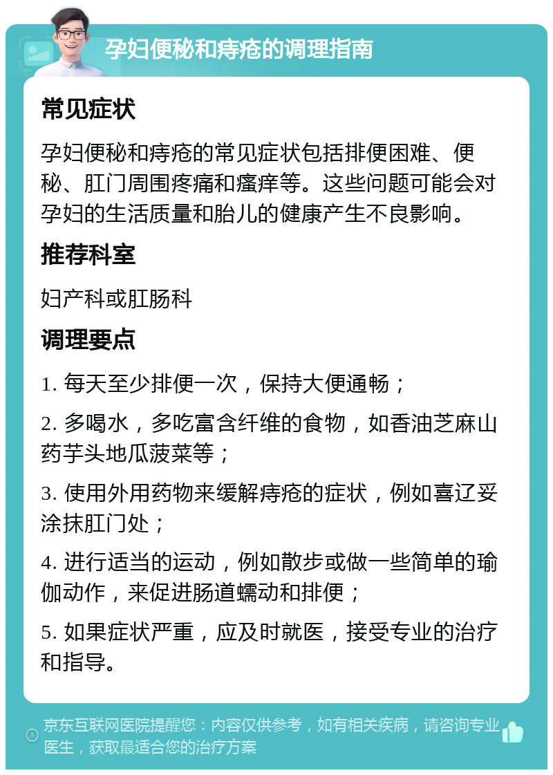 孕妇便秘和痔疮的调理指南 常见症状 孕妇便秘和痔疮的常见症状包括排便困难、便秘、肛门周围疼痛和瘙痒等。这些问题可能会对孕妇的生活质量和胎儿的健康产生不良影响。 推荐科室 妇产科或肛肠科 调理要点 1. 每天至少排便一次，保持大便通畅； 2. 多喝水，多吃富含纤维的食物，如香油芝麻山药芋头地瓜菠菜等； 3. 使用外用药物来缓解痔疮的症状，例如喜辽妥涂抹肛门处； 4. 进行适当的运动，例如散步或做一些简单的瑜伽动作，来促进肠道蠕动和排便； 5. 如果症状严重，应及时就医，接受专业的治疗和指导。