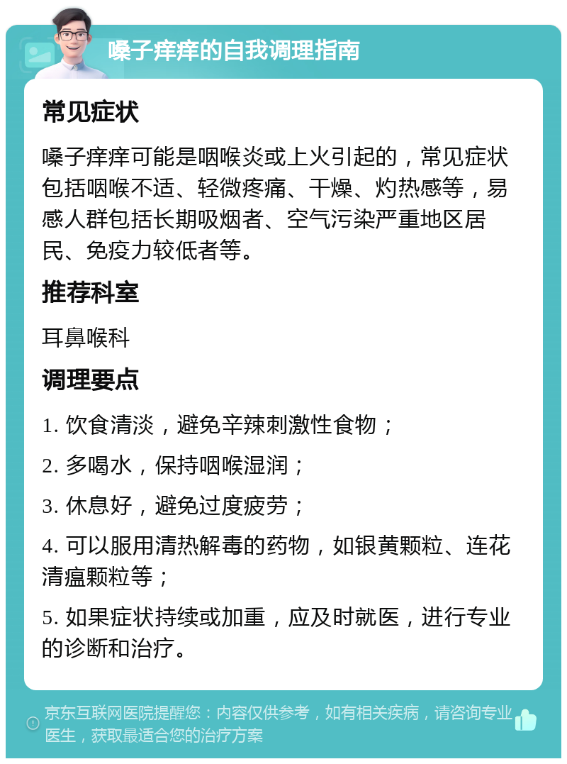 嗓子痒痒的自我调理指南 常见症状 嗓子痒痒可能是咽喉炎或上火引起的，常见症状包括咽喉不适、轻微疼痛、干燥、灼热感等，易感人群包括长期吸烟者、空气污染严重地区居民、免疫力较低者等。 推荐科室 耳鼻喉科 调理要点 1. 饮食清淡，避免辛辣刺激性食物； 2. 多喝水，保持咽喉湿润； 3. 休息好，避免过度疲劳； 4. 可以服用清热解毒的药物，如银黄颗粒、连花清瘟颗粒等； 5. 如果症状持续或加重，应及时就医，进行专业的诊断和治疗。