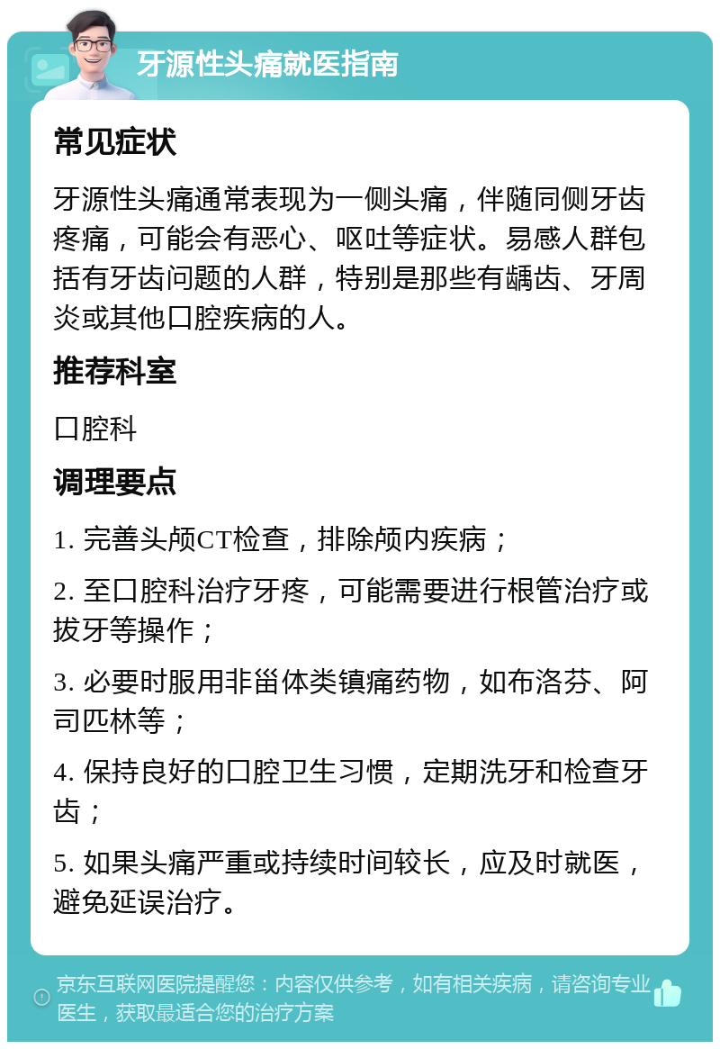 牙源性头痛就医指南 常见症状 牙源性头痛通常表现为一侧头痛，伴随同侧牙齿疼痛，可能会有恶心、呕吐等症状。易感人群包括有牙齿问题的人群，特别是那些有龋齿、牙周炎或其他口腔疾病的人。 推荐科室 口腔科 调理要点 1. 完善头颅CT检查，排除颅内疾病； 2. 至口腔科治疗牙疼，可能需要进行根管治疗或拔牙等操作； 3. 必要时服用非甾体类镇痛药物，如布洛芬、阿司匹林等； 4. 保持良好的口腔卫生习惯，定期洗牙和检查牙齿； 5. 如果头痛严重或持续时间较长，应及时就医，避免延误治疗。