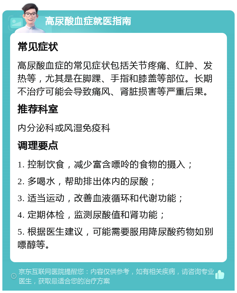 高尿酸血症就医指南 常见症状 高尿酸血症的常见症状包括关节疼痛、红肿、发热等，尤其是在脚踝、手指和膝盖等部位。长期不治疗可能会导致痛风、肾脏损害等严重后果。 推荐科室 内分泌科或风湿免疫科 调理要点 1. 控制饮食，减少富含嘌呤的食物的摄入； 2. 多喝水，帮助排出体内的尿酸； 3. 适当运动，改善血液循环和代谢功能； 4. 定期体检，监测尿酸值和肾功能； 5. 根据医生建议，可能需要服用降尿酸药物如别嘌醇等。