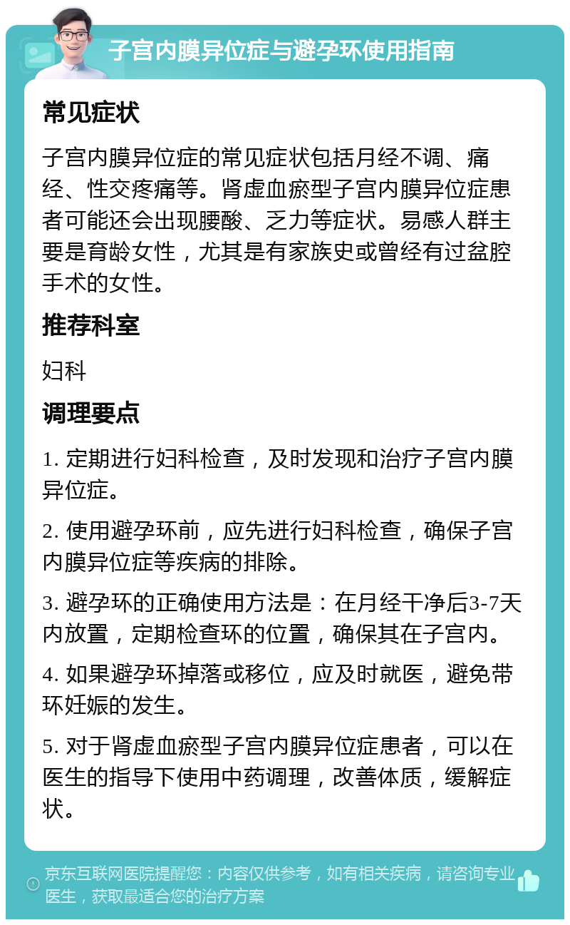 子宫内膜异位症与避孕环使用指南 常见症状 子宫内膜异位症的常见症状包括月经不调、痛经、性交疼痛等。肾虚血瘀型子宫内膜异位症患者可能还会出现腰酸、乏力等症状。易感人群主要是育龄女性，尤其是有家族史或曾经有过盆腔手术的女性。 推荐科室 妇科 调理要点 1. 定期进行妇科检查，及时发现和治疗子宫内膜异位症。 2. 使用避孕环前，应先进行妇科检查，确保子宫内膜异位症等疾病的排除。 3. 避孕环的正确使用方法是：在月经干净后3-7天内放置，定期检查环的位置，确保其在子宫内。 4. 如果避孕环掉落或移位，应及时就医，避免带环妊娠的发生。 5. 对于肾虚血瘀型子宫内膜异位症患者，可以在医生的指导下使用中药调理，改善体质，缓解症状。