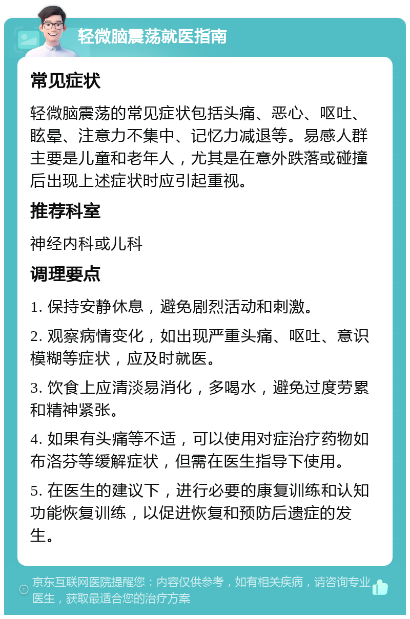 轻微脑震荡就医指南 常见症状 轻微脑震荡的常见症状包括头痛、恶心、呕吐、眩晕、注意力不集中、记忆力减退等。易感人群主要是儿童和老年人，尤其是在意外跌落或碰撞后出现上述症状时应引起重视。 推荐科室 神经内科或儿科 调理要点 1. 保持安静休息，避免剧烈活动和刺激。 2. 观察病情变化，如出现严重头痛、呕吐、意识模糊等症状，应及时就医。 3. 饮食上应清淡易消化，多喝水，避免过度劳累和精神紧张。 4. 如果有头痛等不适，可以使用对症治疗药物如布洛芬等缓解症状，但需在医生指导下使用。 5. 在医生的建议下，进行必要的康复训练和认知功能恢复训练，以促进恢复和预防后遗症的发生。