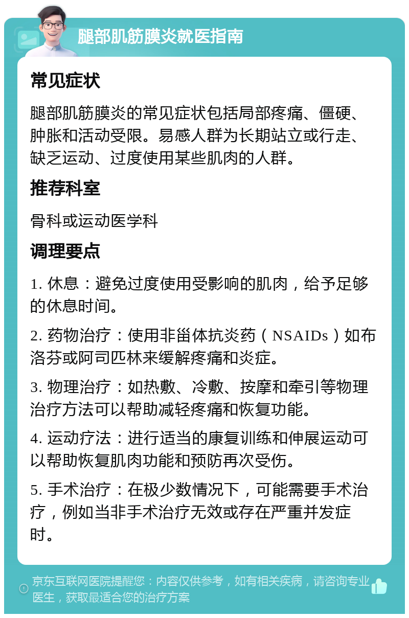 腿部肌筋膜炎就医指南 常见症状 腿部肌筋膜炎的常见症状包括局部疼痛、僵硬、肿胀和活动受限。易感人群为长期站立或行走、缺乏运动、过度使用某些肌肉的人群。 推荐科室 骨科或运动医学科 调理要点 1. 休息：避免过度使用受影响的肌肉，给予足够的休息时间。 2. 药物治疗：使用非甾体抗炎药（NSAIDs）如布洛芬或阿司匹林来缓解疼痛和炎症。 3. 物理治疗：如热敷、冷敷、按摩和牵引等物理治疗方法可以帮助减轻疼痛和恢复功能。 4. 运动疗法：进行适当的康复训练和伸展运动可以帮助恢复肌肉功能和预防再次受伤。 5. 手术治疗：在极少数情况下，可能需要手术治疗，例如当非手术治疗无效或存在严重并发症时。