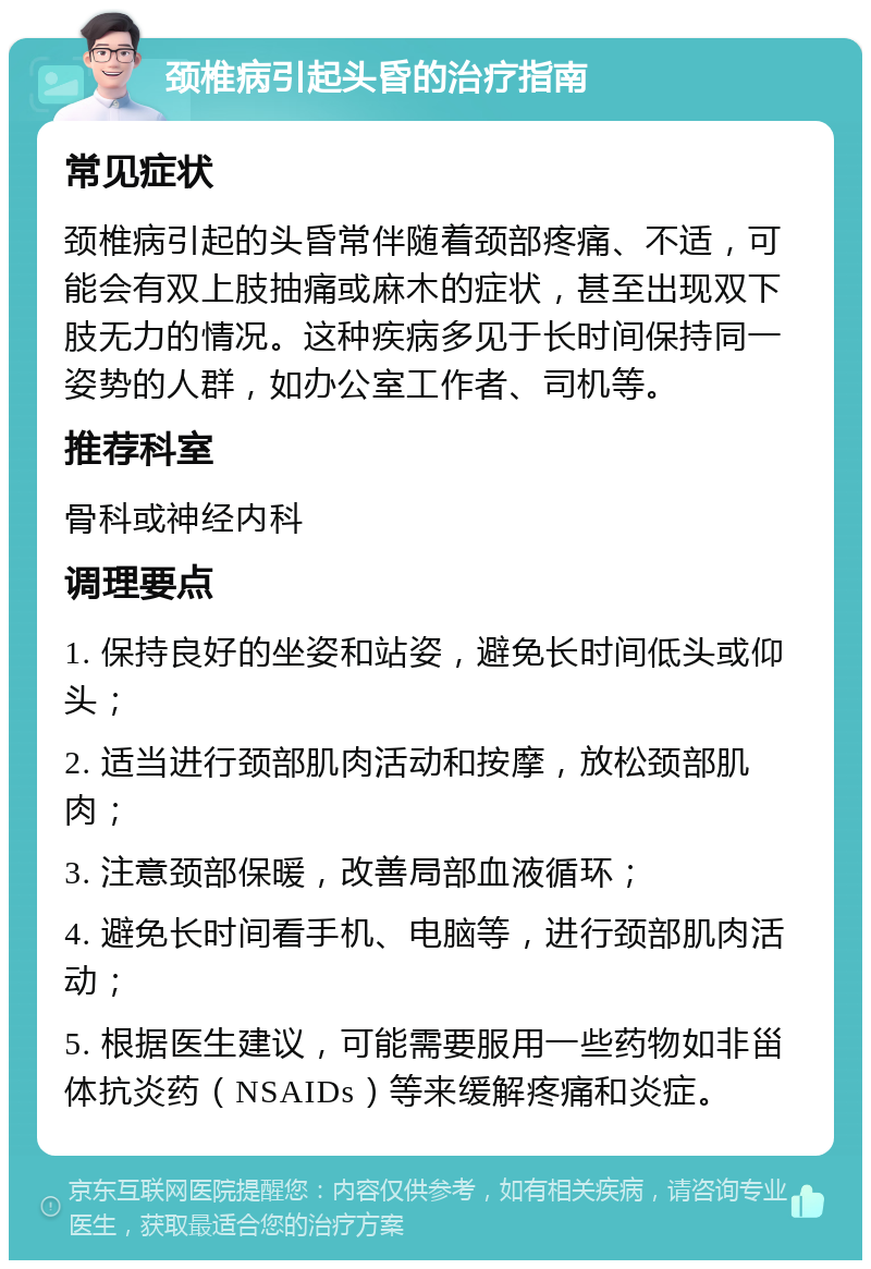 颈椎病引起头昏的治疗指南 常见症状 颈椎病引起的头昏常伴随着颈部疼痛、不适，可能会有双上肢抽痛或麻木的症状，甚至出现双下肢无力的情况。这种疾病多见于长时间保持同一姿势的人群，如办公室工作者、司机等。 推荐科室 骨科或神经内科 调理要点 1. 保持良好的坐姿和站姿，避免长时间低头或仰头； 2. 适当进行颈部肌肉活动和按摩，放松颈部肌肉； 3. 注意颈部保暖，改善局部血液循环； 4. 避免长时间看手机、电脑等，进行颈部肌肉活动； 5. 根据医生建议，可能需要服用一些药物如非甾体抗炎药（NSAIDs）等来缓解疼痛和炎症。