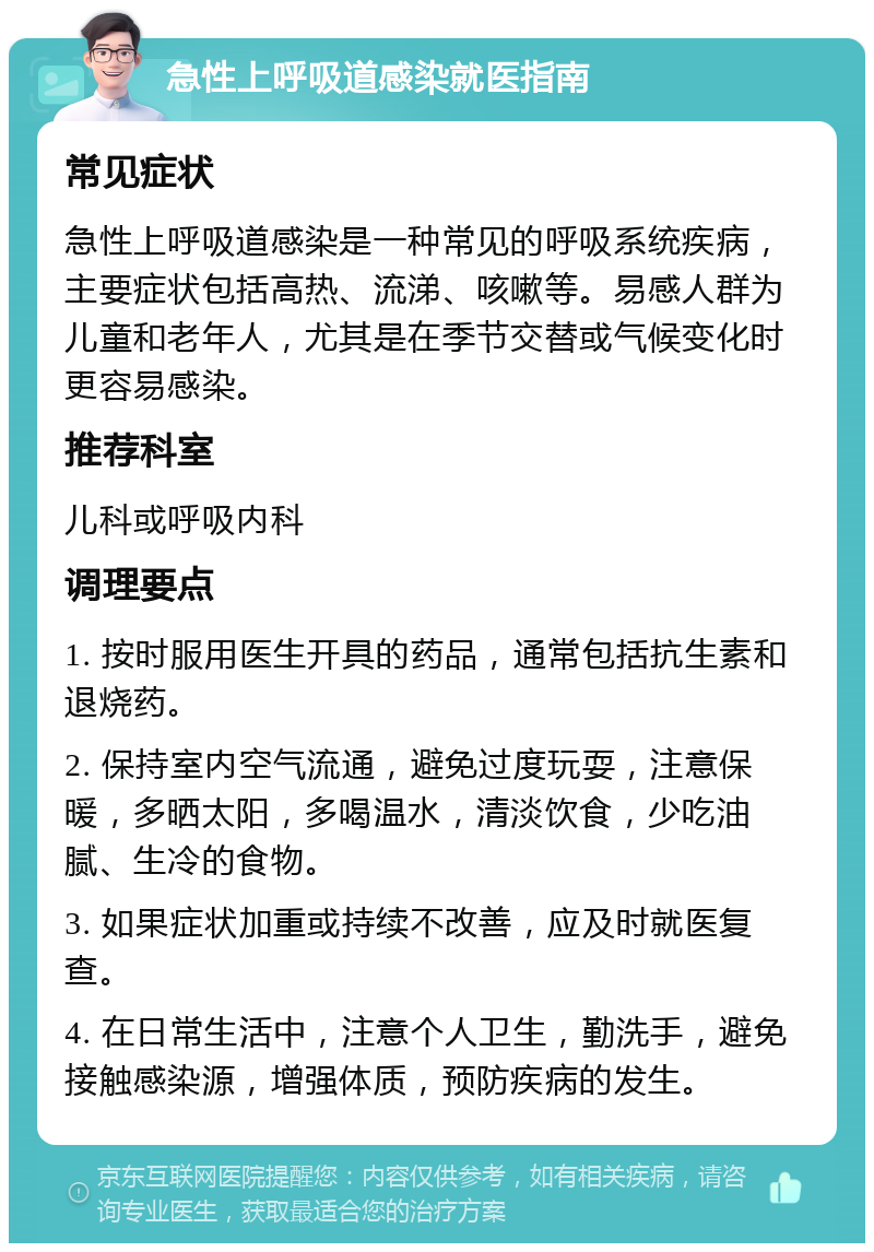 急性上呼吸道感染就医指南 常见症状 急性上呼吸道感染是一种常见的呼吸系统疾病，主要症状包括高热、流涕、咳嗽等。易感人群为儿童和老年人，尤其是在季节交替或气候变化时更容易感染。 推荐科室 儿科或呼吸内科 调理要点 1. 按时服用医生开具的药品，通常包括抗生素和退烧药。 2. 保持室内空气流通，避免过度玩耍，注意保暖，多晒太阳，多喝温水，清淡饮食，少吃油腻、生冷的食物。 3. 如果症状加重或持续不改善，应及时就医复查。 4. 在日常生活中，注意个人卫生，勤洗手，避免接触感染源，增强体质，预防疾病的发生。