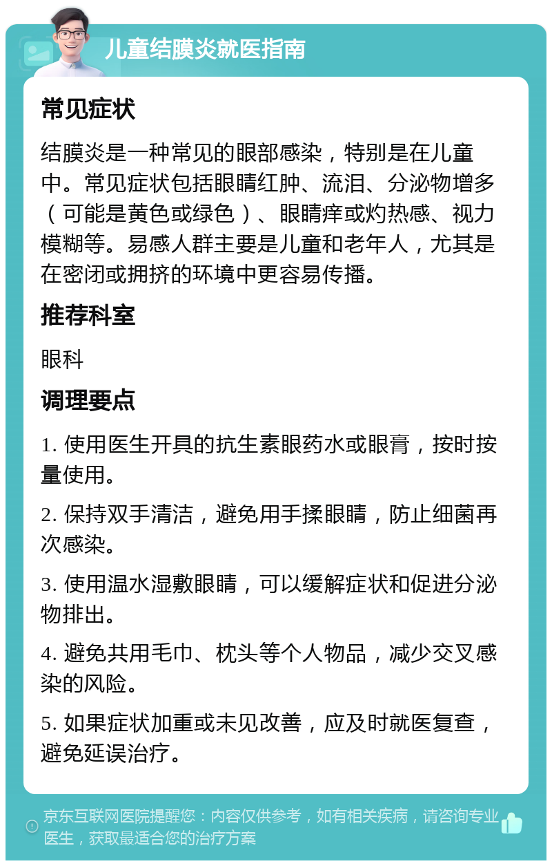 儿童结膜炎就医指南 常见症状 结膜炎是一种常见的眼部感染，特别是在儿童中。常见症状包括眼睛红肿、流泪、分泌物增多（可能是黄色或绿色）、眼睛痒或灼热感、视力模糊等。易感人群主要是儿童和老年人，尤其是在密闭或拥挤的环境中更容易传播。 推荐科室 眼科 调理要点 1. 使用医生开具的抗生素眼药水或眼膏，按时按量使用。 2. 保持双手清洁，避免用手揉眼睛，防止细菌再次感染。 3. 使用温水湿敷眼睛，可以缓解症状和促进分泌物排出。 4. 避免共用毛巾、枕头等个人物品，减少交叉感染的风险。 5. 如果症状加重或未见改善，应及时就医复查，避免延误治疗。