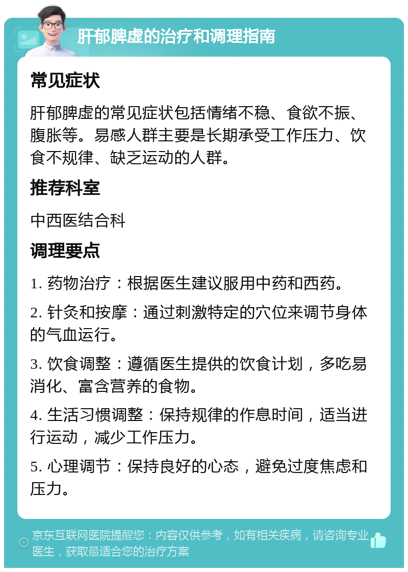 肝郁脾虚的治疗和调理指南 常见症状 肝郁脾虚的常见症状包括情绪不稳、食欲不振、腹胀等。易感人群主要是长期承受工作压力、饮食不规律、缺乏运动的人群。 推荐科室 中西医结合科 调理要点 1. 药物治疗：根据医生建议服用中药和西药。 2. 针灸和按摩：通过刺激特定的穴位来调节身体的气血运行。 3. 饮食调整：遵循医生提供的饮食计划，多吃易消化、富含营养的食物。 4. 生活习惯调整：保持规律的作息时间，适当进行运动，减少工作压力。 5. 心理调节：保持良好的心态，避免过度焦虑和压力。