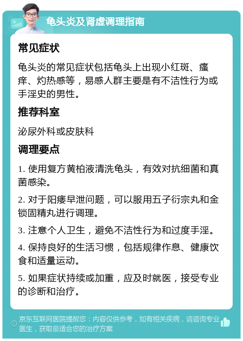 龟头炎及肾虚调理指南 常见症状 龟头炎的常见症状包括龟头上出现小红斑、瘙痒、灼热感等，易感人群主要是有不洁性行为或手淫史的男性。 推荐科室 泌尿外科或皮肤科 调理要点 1. 使用复方黄柏液清洗龟头，有效对抗细菌和真菌感染。 2. 对于阳痿早泄问题，可以服用五子衍宗丸和金锁固精丸进行调理。 3. 注意个人卫生，避免不洁性行为和过度手淫。 4. 保持良好的生活习惯，包括规律作息、健康饮食和适量运动。 5. 如果症状持续或加重，应及时就医，接受专业的诊断和治疗。