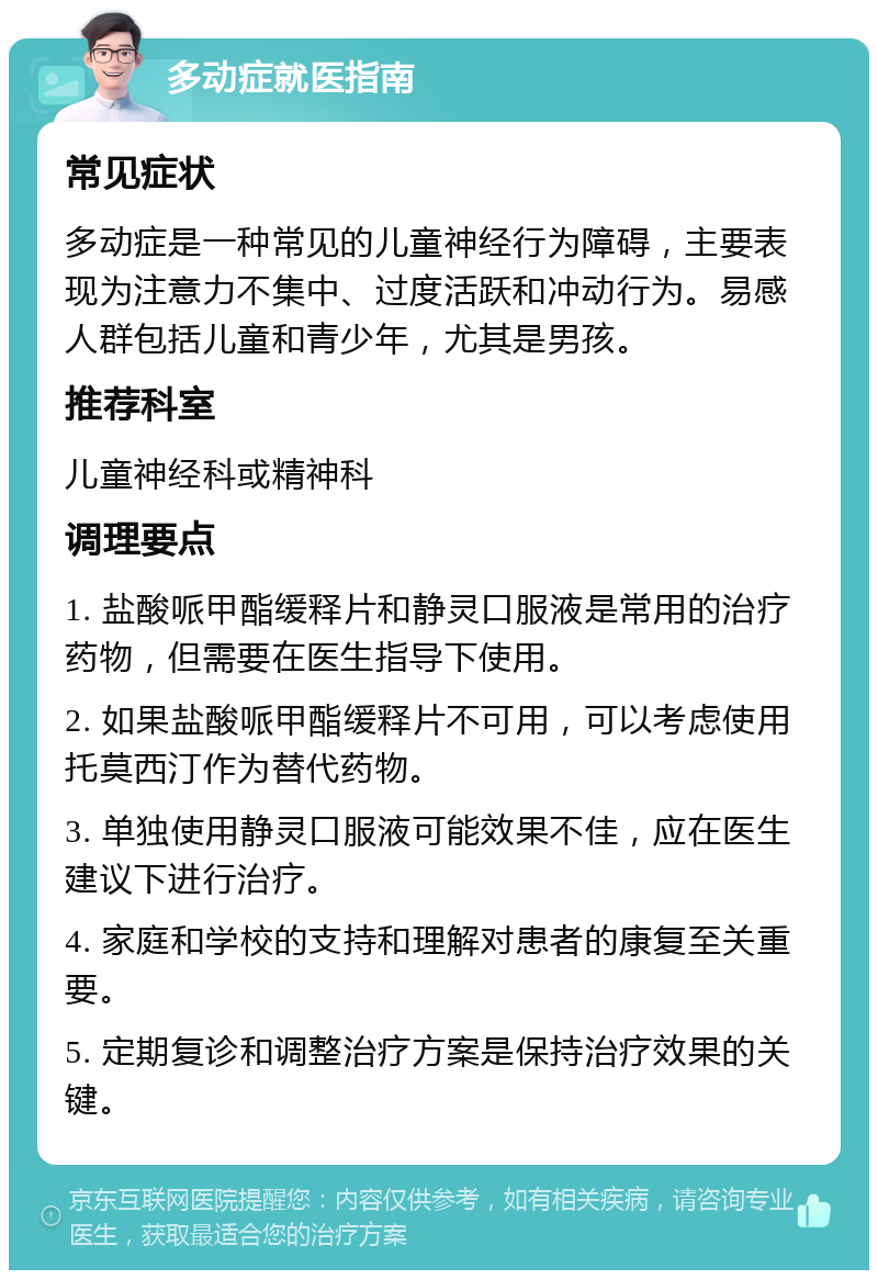 多动症就医指南 常见症状 多动症是一种常见的儿童神经行为障碍，主要表现为注意力不集中、过度活跃和冲动行为。易感人群包括儿童和青少年，尤其是男孩。 推荐科室 儿童神经科或精神科 调理要点 1. 盐酸哌甲酯缓释片和静灵口服液是常用的治疗药物，但需要在医生指导下使用。 2. 如果盐酸哌甲酯缓释片不可用，可以考虑使用托莫西汀作为替代药物。 3. 单独使用静灵口服液可能效果不佳，应在医生建议下进行治疗。 4. 家庭和学校的支持和理解对患者的康复至关重要。 5. 定期复诊和调整治疗方案是保持治疗效果的关键。