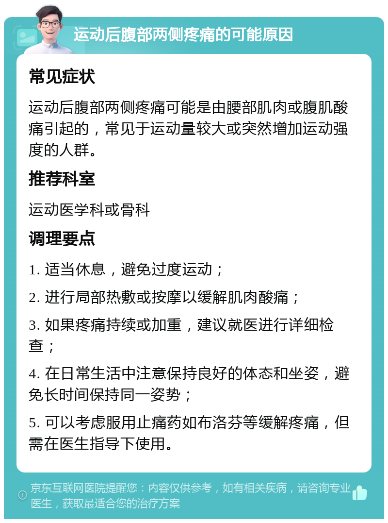 运动后腹部两侧疼痛的可能原因 常见症状 运动后腹部两侧疼痛可能是由腰部肌肉或腹肌酸痛引起的，常见于运动量较大或突然增加运动强度的人群。 推荐科室 运动医学科或骨科 调理要点 1. 适当休息，避免过度运动； 2. 进行局部热敷或按摩以缓解肌肉酸痛； 3. 如果疼痛持续或加重，建议就医进行详细检查； 4. 在日常生活中注意保持良好的体态和坐姿，避免长时间保持同一姿势； 5. 可以考虑服用止痛药如布洛芬等缓解疼痛，但需在医生指导下使用。