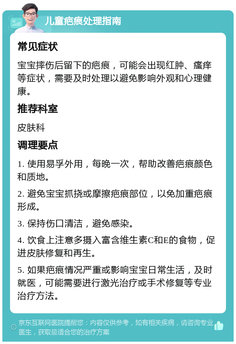 儿童疤痕处理指南 常见症状 宝宝摔伤后留下的疤痕，可能会出现红肿、瘙痒等症状，需要及时处理以避免影响外观和心理健康。 推荐科室 皮肤科 调理要点 1. 使用易孚外用，每晚一次，帮助改善疤痕颜色和质地。 2. 避免宝宝抓挠或摩擦疤痕部位，以免加重疤痕形成。 3. 保持伤口清洁，避免感染。 4. 饮食上注意多摄入富含维生素C和E的食物，促进皮肤修复和再生。 5. 如果疤痕情况严重或影响宝宝日常生活，及时就医，可能需要进行激光治疗或手术修复等专业治疗方法。