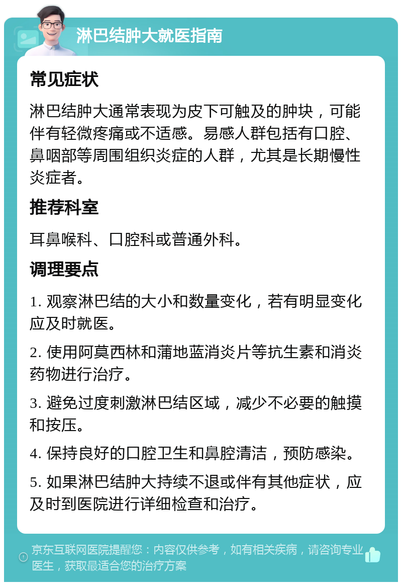 淋巴结肿大就医指南 常见症状 淋巴结肿大通常表现为皮下可触及的肿块，可能伴有轻微疼痛或不适感。易感人群包括有口腔、鼻咽部等周围组织炎症的人群，尤其是长期慢性炎症者。 推荐科室 耳鼻喉科、口腔科或普通外科。 调理要点 1. 观察淋巴结的大小和数量变化，若有明显变化应及时就医。 2. 使用阿莫西林和蒲地蓝消炎片等抗生素和消炎药物进行治疗。 3. 避免过度刺激淋巴结区域，减少不必要的触摸和按压。 4. 保持良好的口腔卫生和鼻腔清洁，预防感染。 5. 如果淋巴结肿大持续不退或伴有其他症状，应及时到医院进行详细检查和治疗。