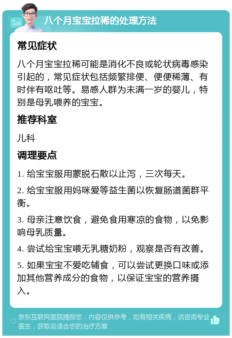 八个月宝宝拉稀的处理方法 常见症状 八个月宝宝拉稀可能是消化不良或轮状病毒感染引起的，常见症状包括频繁排便、便便稀薄、有时伴有呕吐等。易感人群为未满一岁的婴儿，特别是母乳喂养的宝宝。 推荐科室 儿科 调理要点 1. 给宝宝服用蒙脱石散以止泻，三次每天。 2. 给宝宝服用妈咪爱等益生菌以恢复肠道菌群平衡。 3. 母亲注意饮食，避免食用寒凉的食物，以免影响母乳质量。 4. 尝试给宝宝喂无乳糖奶粉，观察是否有改善。 5. 如果宝宝不爱吃辅食，可以尝试更换口味或添加其他营养成分的食物，以保证宝宝的营养摄入。