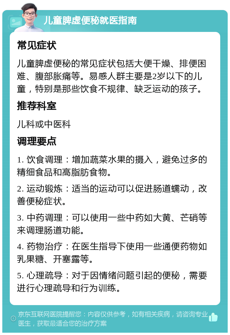 儿童脾虚便秘就医指南 常见症状 儿童脾虚便秘的常见症状包括大便干燥、排便困难、腹部胀痛等。易感人群主要是2岁以下的儿童，特别是那些饮食不规律、缺乏运动的孩子。 推荐科室 儿科或中医科 调理要点 1. 饮食调理：增加蔬菜水果的摄入，避免过多的精细食品和高脂肪食物。 2. 运动锻炼：适当的运动可以促进肠道蠕动，改善便秘症状。 3. 中药调理：可以使用一些中药如大黄、芒硝等来调理肠道功能。 4. 药物治疗：在医生指导下使用一些通便药物如乳果糖、开塞露等。 5. 心理疏导：对于因情绪问题引起的便秘，需要进行心理疏导和行为训练。