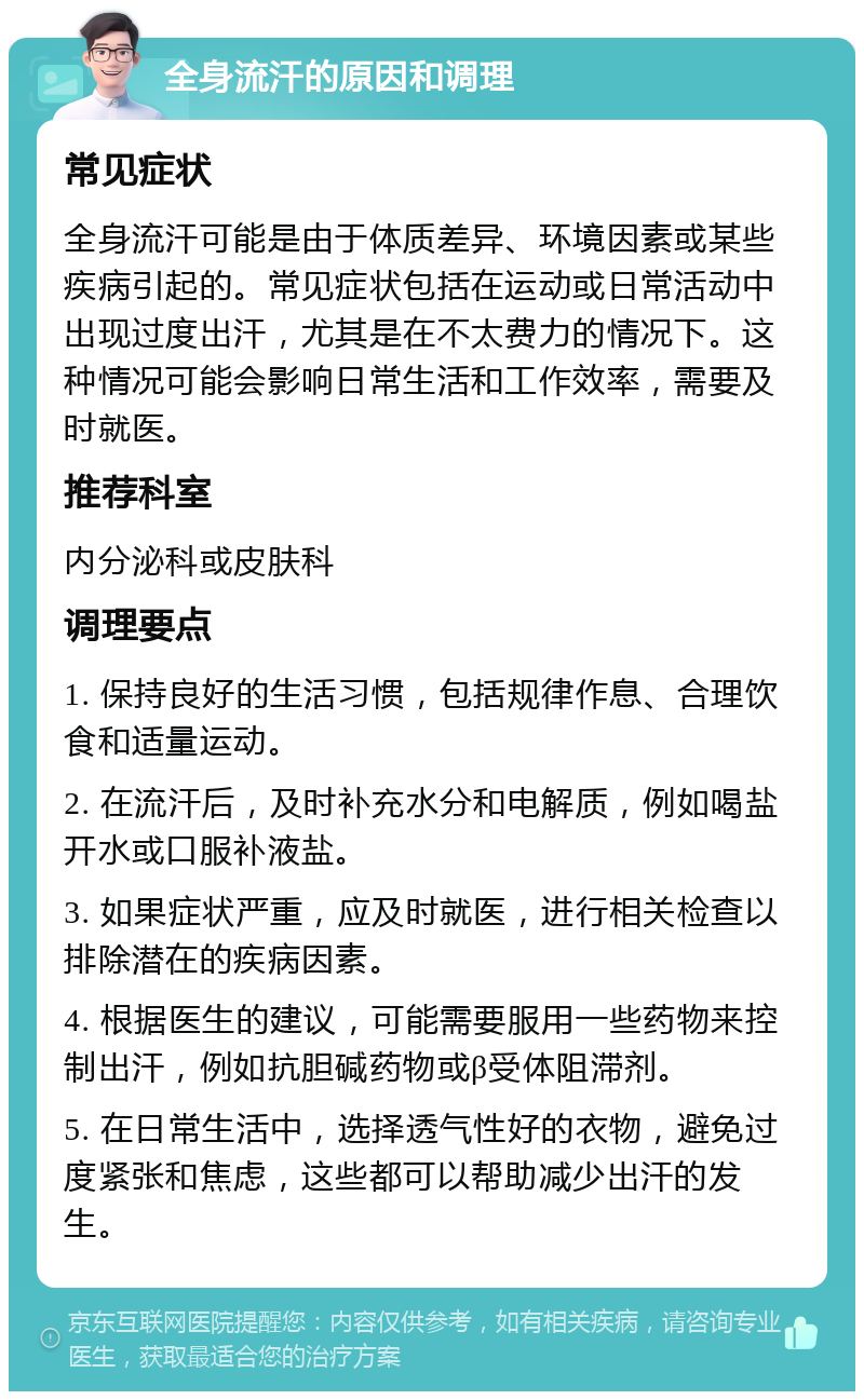 全身流汗的原因和调理 常见症状 全身流汗可能是由于体质差异、环境因素或某些疾病引起的。常见症状包括在运动或日常活动中出现过度出汗，尤其是在不太费力的情况下。这种情况可能会影响日常生活和工作效率，需要及时就医。 推荐科室 内分泌科或皮肤科 调理要点 1. 保持良好的生活习惯，包括规律作息、合理饮食和适量运动。 2. 在流汗后，及时补充水分和电解质，例如喝盐开水或口服补液盐。 3. 如果症状严重，应及时就医，进行相关检查以排除潜在的疾病因素。 4. 根据医生的建议，可能需要服用一些药物来控制出汗，例如抗胆碱药物或β受体阻滞剂。 5. 在日常生活中，选择透气性好的衣物，避免过度紧张和焦虑，这些都可以帮助减少出汗的发生。